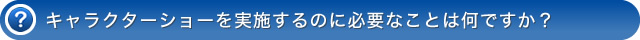 キャラクターショーを実施するのに必要なことは何ですか？